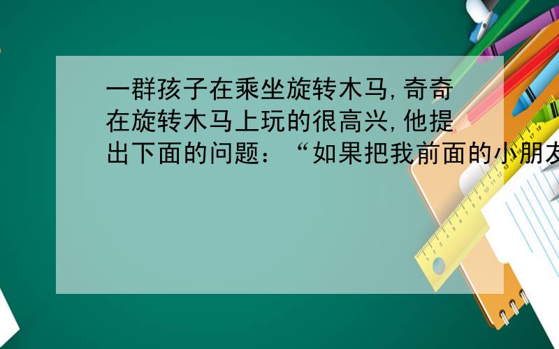 一群孩子在乘坐旋转木马,奇奇在旋转木马上玩的很高兴,他提出下面的问题：“如果把我前面的小朋友的个数的三分之一加上在我后面的小朋友的个数的四分之三正好是乘坐旋转木马小朋友