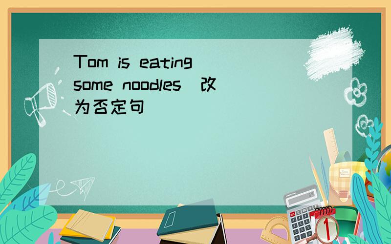 Tom is eating some noodles（改为否定句）