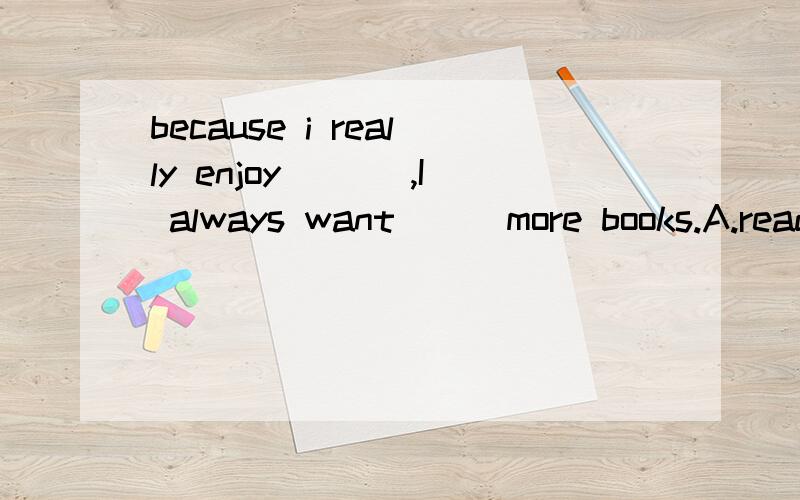 because i really enjoy ___,I always want___more books.A.reading,buying B.to read,to buy C.to read ,buying Dreading,to buy并且告诉为什么选这个答案,并分析一下.