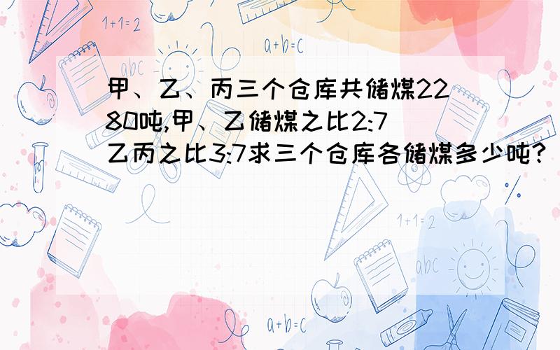 甲、乙、丙三个仓库共储煤2280吨,甲、乙储煤之比2:7乙丙之比3:7求三个仓库各储煤多少吨?（用方程解）