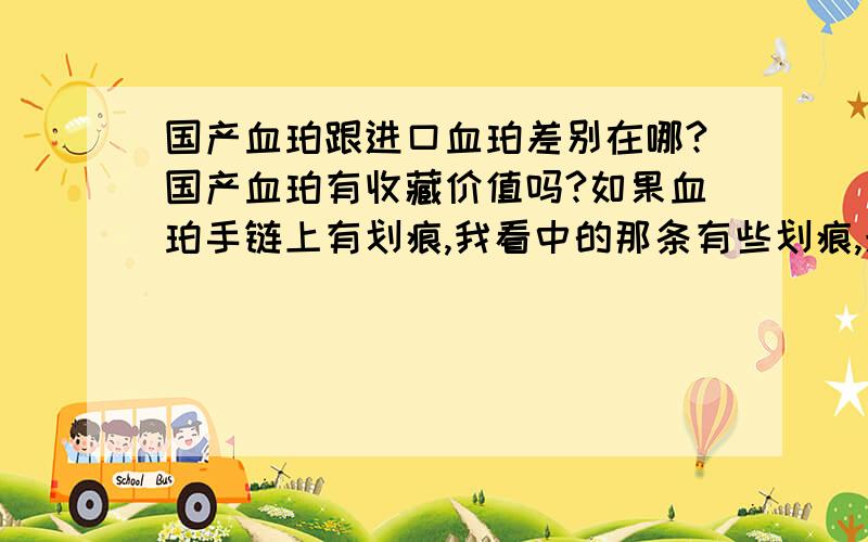 国产血珀跟进口血珀差别在哪?国产血珀有收藏价值吗?如果血珀手链上有划痕,我看中的那条有些划痕,光线不强是是暗红色.请问大家觉得这个国产血珀值得买吗?