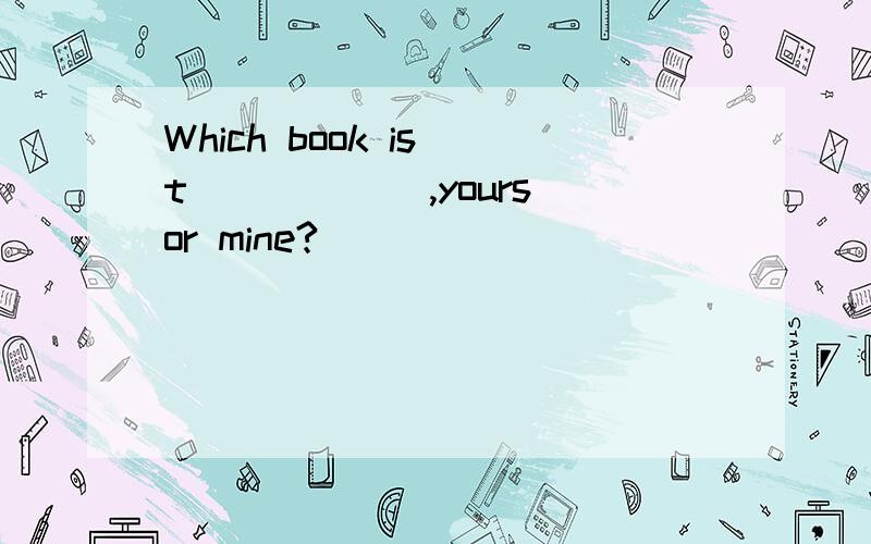 Which book is t______,yours or mine?