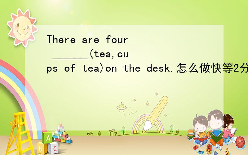 There are four ______(tea,cups of tea)on the desk.怎么做快等2分钟我的超弹空爆了