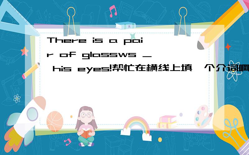 There is a pair of glassws _ his eyes!帮忙在横线上填一个介词啊!改：There is a pair of glasses _ his eyes! 原来打错了
