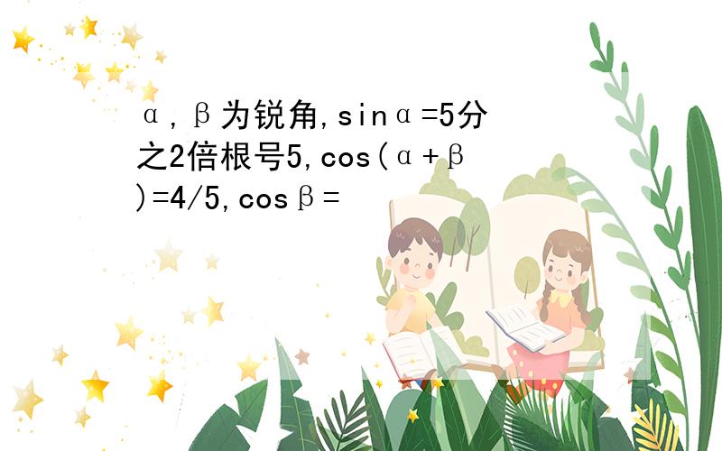 α,β为锐角,sinα=5分之2倍根号5,cos(α+β)=4/5,cosβ=