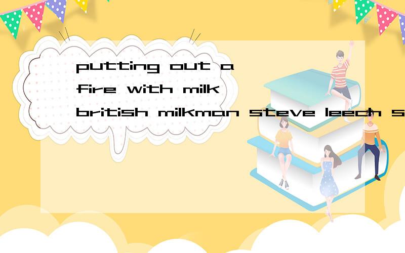 putting out a fire with milkbritish milkman steve leech saved some shops and flats with milk and won a national bravery awardleech,35 years old,said that when he was sending out milk as u(1) along pine street,he s(2) heard a loud,strange sound behind