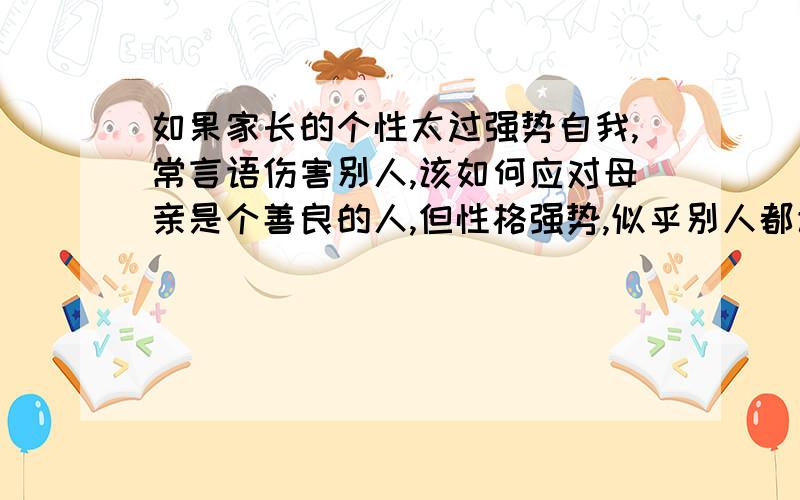 如果家长的个性太过强势自我,常言语伤害别人,该如何应对母亲是个善良的人,但性格强势,似乎别人都该听从她的意见,从来不会主动考虑别人的感受,而且不接受任何建议,总以自我为中心,越