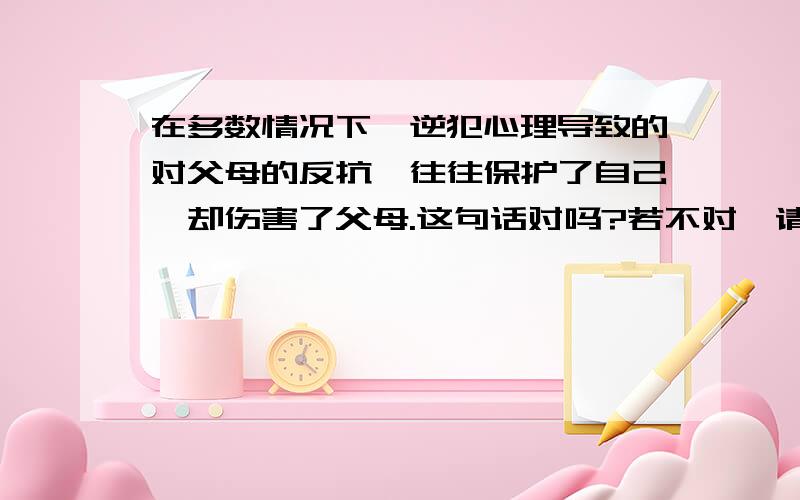 在多数情况下,逆犯心理导致的对父母的反抗,往往保护了自己,却伤害了父母.这句话对吗?若不对,请改正