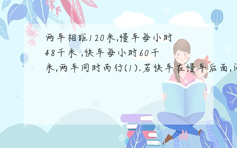 两车相距120米,慢车每小时48千米 ,快车每小时60千米,两车同时而行(1).若快车在慢车后面,问多少小时快车可以追上慢车?（2）若慢车在快车后面,问多少小时候两车相距180千米 （悬赏20）