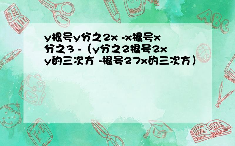 y根号y分之2x -x根号x分之3 -（y分之2根号2xy的三次方 -根号27x的三次方）