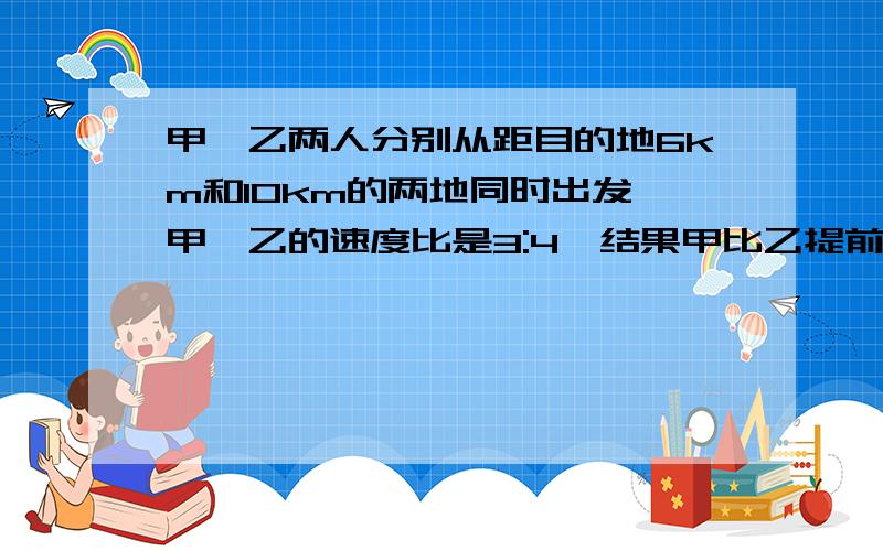 甲、乙两人分别从距目的地6km和10km的两地同时出发,甲、乙的速度比是3:4,结果甲比乙提前20分钟到达,求（列分式方程）甲乙两工程队共同完成一项工程,乙队单独做一天后,再由两队合作两天