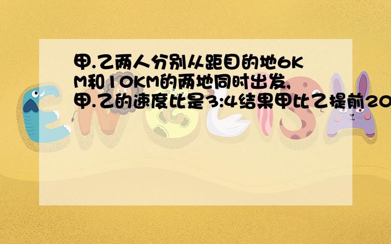 甲.乙两人分别从距目的地6KM和10KM的两地同时出发,甲.乙的速度比是3:4结果甲比乙提前20分钟到达目的地.求甲.