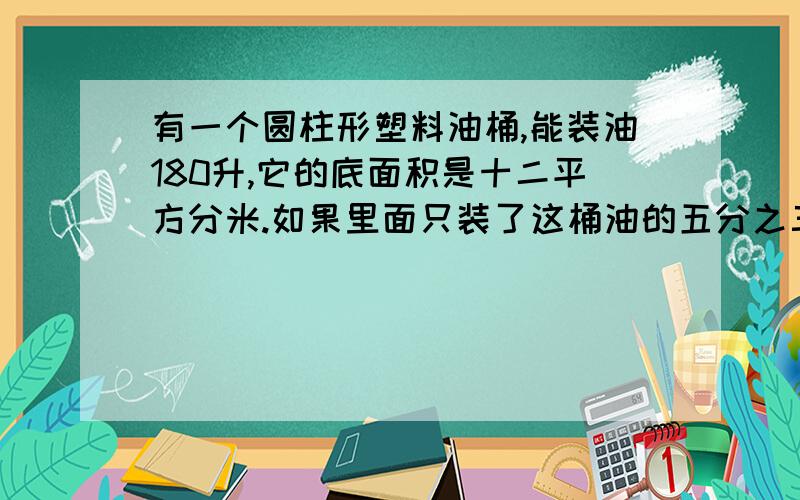 有一个圆柱形塑料油桶,能装油180升,它的底面积是十二平方分米.如果里面只装了这桶油的五分之三,油有多