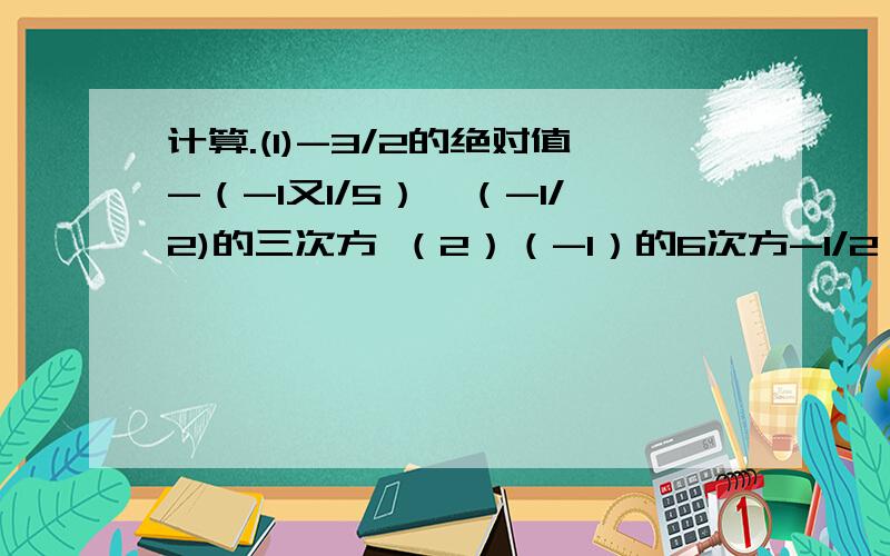 计算.(1)-3/2的绝对值-（-1又1/5）×（-1/2)的三次方 （2）（-1）的6次方-1/2×[-2-（-3）的平方]+1/2（3）（-2）的3次方×0.5-（-1.6）的平方×（-1/4)(4)(-1)的5次方×[-3的平方×（-2/3）的平方-2]×（-3/2)（5