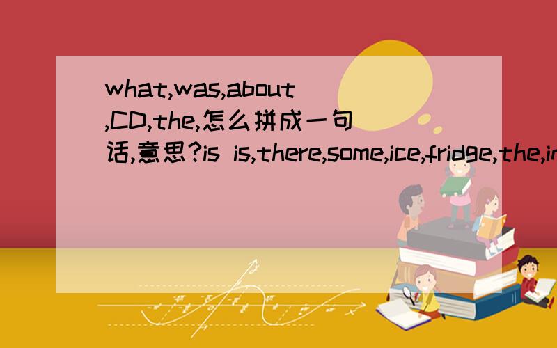 what,was,about,CD,the,怎么拼成一句话,意思?is is,there,some,ice,fridge,the,in和上面一样第二个is多了一个，只要一个，