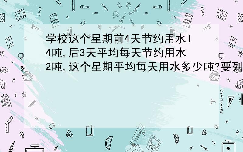 学校这个星期前4天节约用水14吨,后3天平均每天节约用水2吨,这个星期平均每天用水多少吨?要列式!还要解释怎么来的,