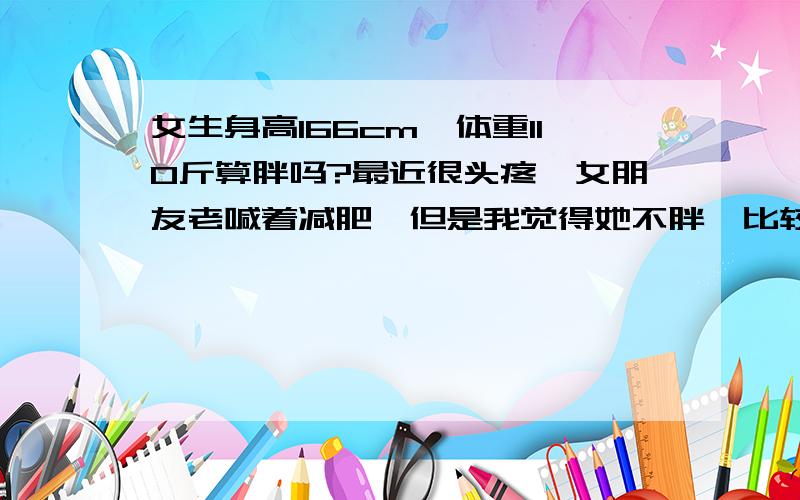 女生身高166cm,体重110斤算胖吗?最近很头疼,女朋友老喊着减肥,但是我觉得她不胖,比较丰满,身高166cm,体重110斤,说常有人打击她,说她胖,可能是我们俩不怎么协调,我175cm,也是110斤,就是自我感觉