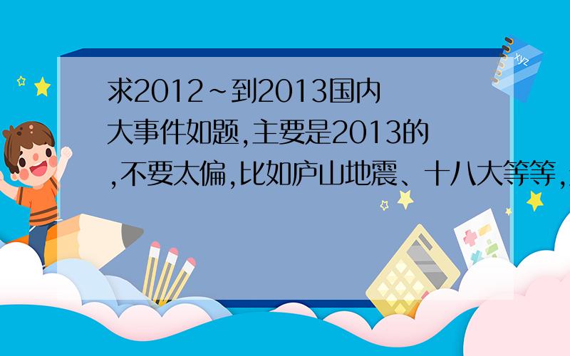 求2012~到2013国内 大事件如题,主要是2013的,不要太偏,比如庐山地震、十八大等等,越全越好,最好发过来一个word文件,不要课件,要整理的一条一条的,