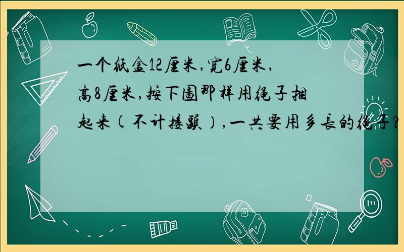 一个纸盒12厘米,宽6厘米,高8厘米,按下图那样用绳子捆起来(不计接头）,一共要用多长的绳子?