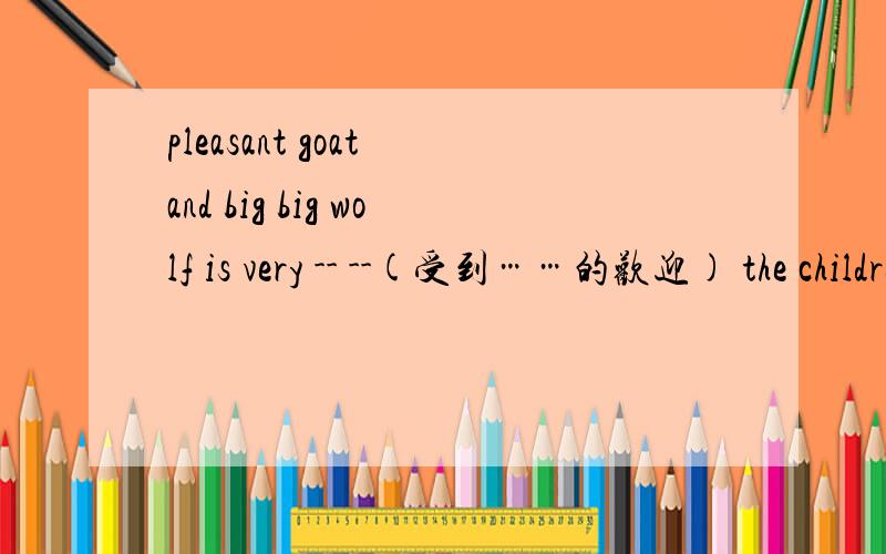 pleasant goat and big big wolf is very -- --(受到……的欢迎) the children