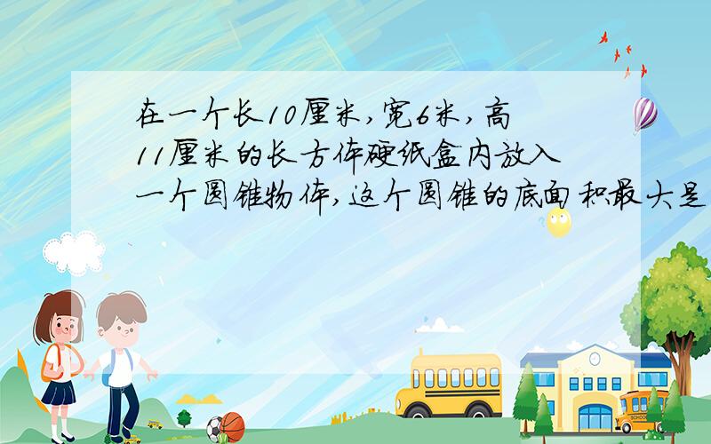 在一个长10厘米,宽6米,高11厘米的长方体硬纸盒内放入一个圆锥物体,这个圆锥的底面积最大是（ ）此时高最多是（  ）