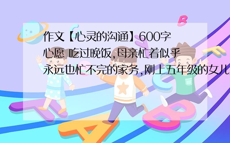 作文【心灵的沟通】600字 心愿 吃过晚饭,母亲忙着似乎永远也忙不完的家务,刚上五年级的女儿大声嚷到：“空间的砖墙可以拆除,但人与人之间坚厚的心墙怎么拆除?读了《心愿》后,你一定会