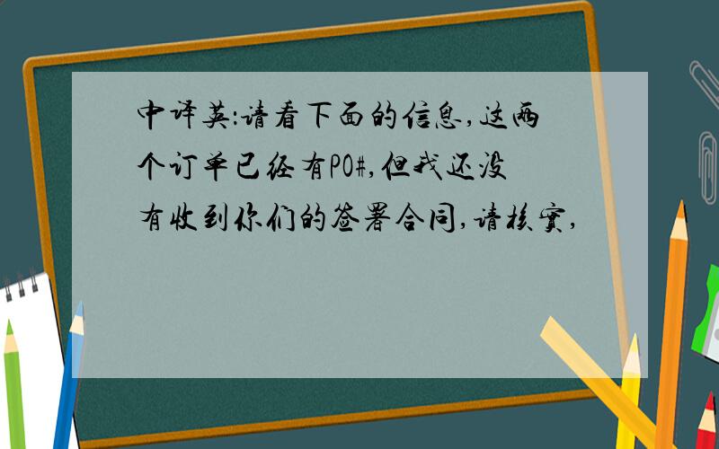 中译英：请看下面的信息,这两个订单已经有PO#,但我还没有收到你们的签署合同,请核实,