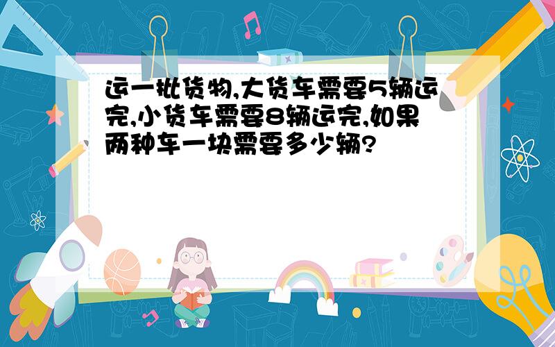 运一批货物,大货车需要5辆运完,小货车需要8辆运完,如果两种车一块需要多少辆?