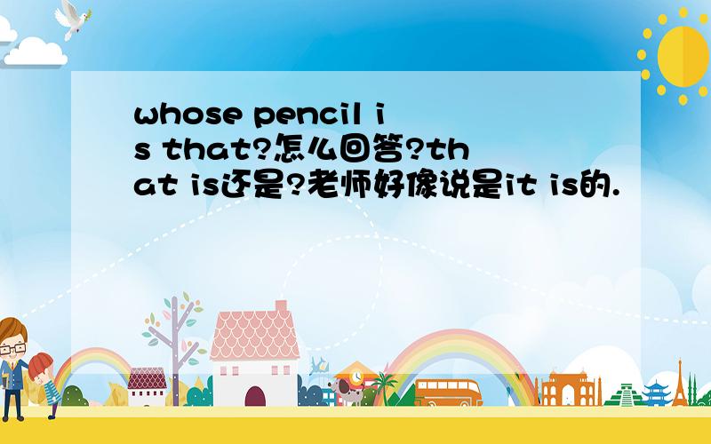 whose pencil is that?怎么回答?that is还是?老师好像说是it is的.