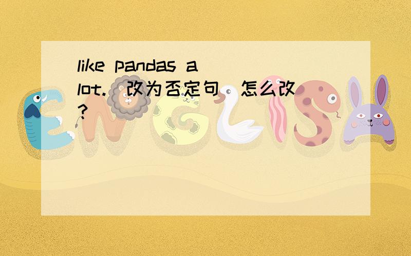 like pandas a lot.(改为否定句)怎么改?