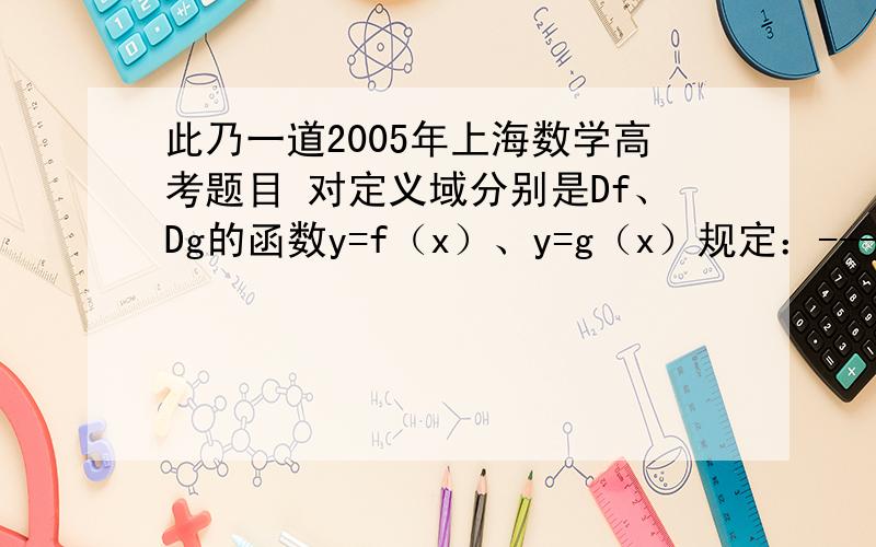 此乃一道2005年上海数学高考题目 对定义域分别是Df、Dg的函数y=f（x）、y=g（x）规定：-------------------f（x）×g（x）, 当x∈Df,且x∈Dg函数h（x）=﹛f（x）,当x∈Df,且x不属于Dg-------------------g（x）