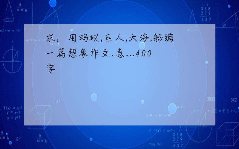 求：用蚂蚁,巨人,大海,船编一篇想象作文.急...400字