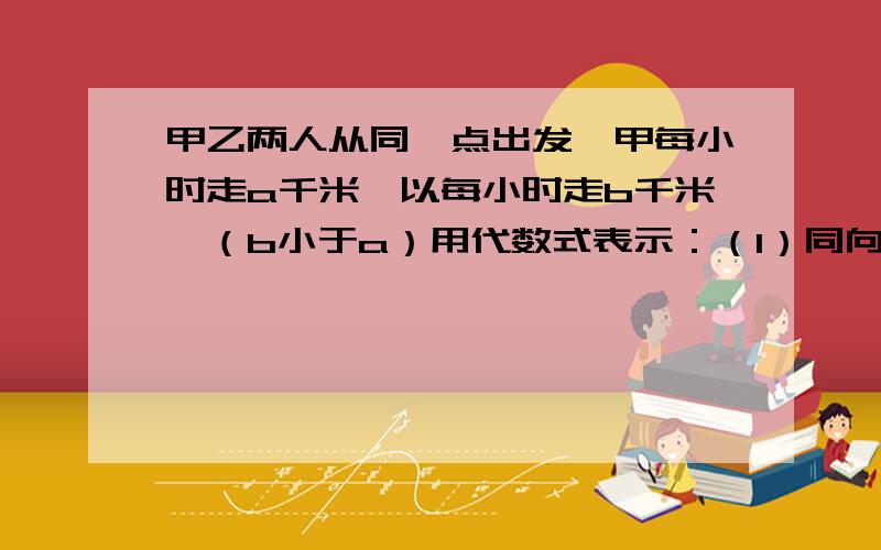 甲乙两人从同一点出发,甲每小时走a千米,以每小时走b千米,（b小于a）用代数式表示：（1）同向甲乙两人从同一点出发,甲每小时走a千米,以每小时走b千米,（b小于a）用代数式表示：（1）同向