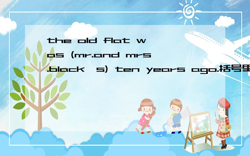 the old flat was (mr.and mrs.black's) ten years ago.括号里(mr.and mrs.black's)划线提问