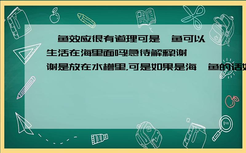 鲇鱼效应很有道理可是鲶鱼可以生活在海里面吗!急待解释!谢谢是放在水槽里，可是如果是海鲶鱼的话好像可以解释，要是淡水的就是放在水槽里也是海水啊！小弟愚钝！不过还是谢谢大家