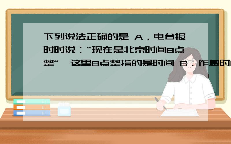 下列说法正确的是 A．电台报时时说：“现在是北京时间8点整”,这里8点整指的是时间 B．作息时间表上标出下列说法正确的是A．电台报时时说：“现在是北京时间8点整”,这里8点整指的是