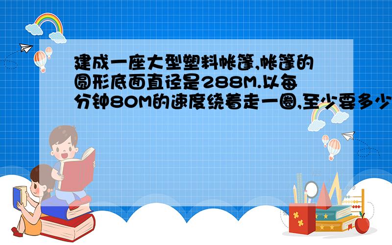 建成一座大型塑料帐篷,帐篷的圆形底面直径是288M.以每分钟80M的速度绕着走一圈,至少要多少分钟?