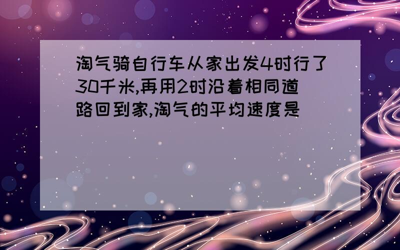 淘气骑自行车从家出发4时行了30千米,再用2时沿着相同道路回到家,淘气的平均速度是