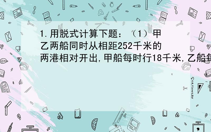 1.用脱式计算下题：（1）甲乙两船同时从相距252千米的两港相对开出,甲船每时行18千米,乙船每时行24千米经过几小时两船相遇?相遇时甲船行了多少米?