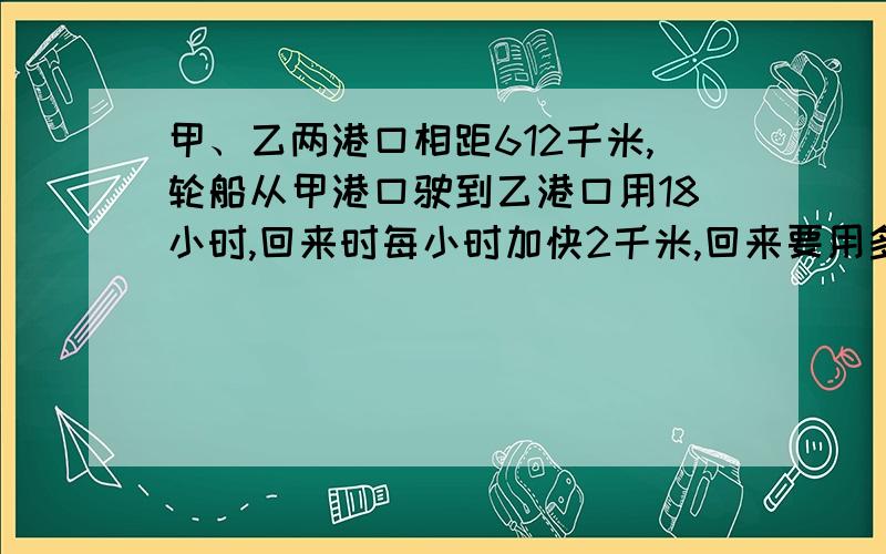 甲、乙两港口相距612千米,轮船从甲港口驶到乙港口用18小时,回来时每小时加快2千米,回来要用多少小时?