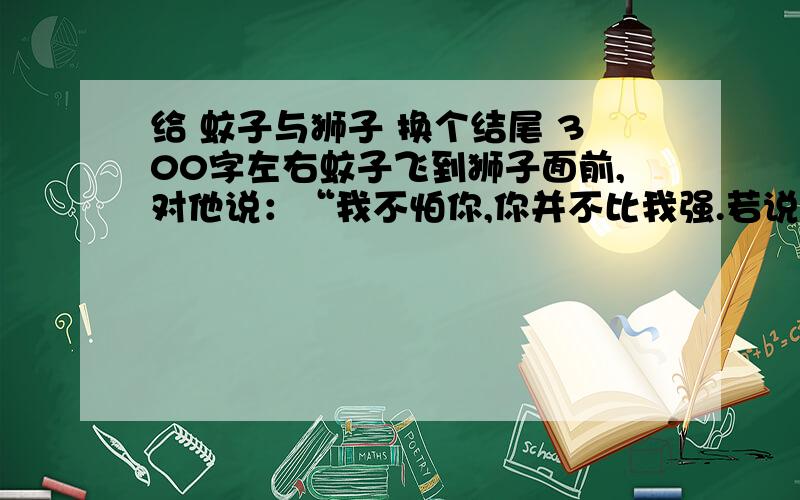 给 蚊子与狮子 换个结尾 300字左右蚊子飞到狮子面前,对他说：“我不怕你,你并不比我强.若说不是这样,你到底有什么力量呢?是用爪子抓,女人同男人打架,也会这么干.我比你强得多.你要是愿