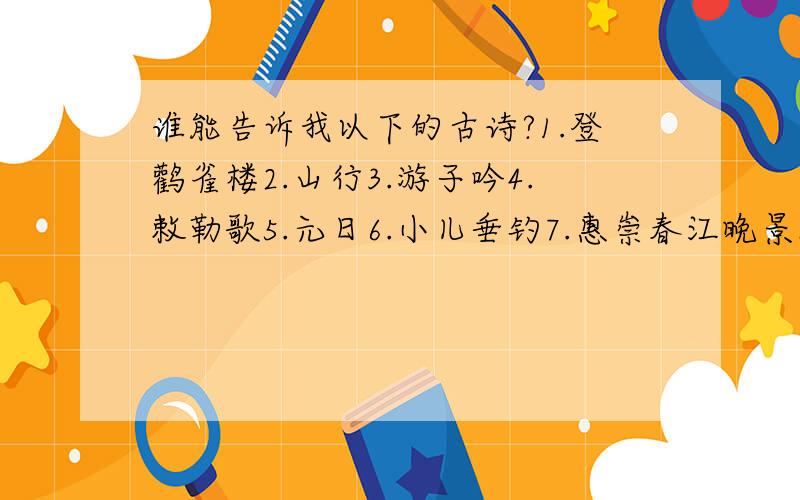 谁能告诉我以下的古诗?1.登鹳雀楼2.山行3.游子吟4.敕勒歌5.元日6.小儿垂钓7.惠崇春江晚景8.墨梅9.别董大10.江雪11.浪淘沙12.早发白帝城13.示儿14.江南春15.游园不值16.所见17.出塞18.鹿柴19.悯农（