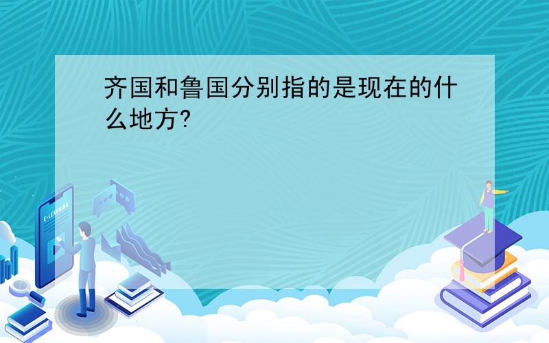 齐国和鲁国分别指的是现在的什么地方?