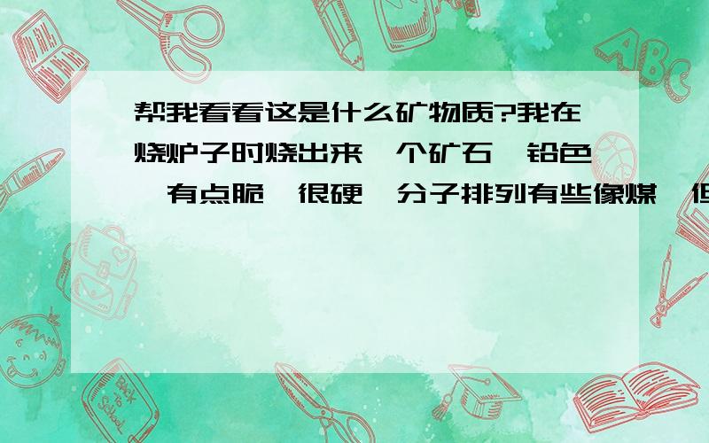 帮我看看这是什么矿物质?我在烧炉子时烧出来一个矿石,铅色,有点脆,很硬,分子排列有些像煤,但煤已经烧成灰了,而它却完好无损,那位知道这是什么物质?下图