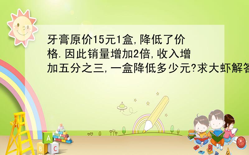 牙膏原价15元1盒,降低了价格.因此销量增加2倍,收入增加五分之三,一盒降低多少元?求大虾解答.多谢求思路