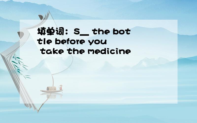 填单词：S＿ the bottle before you take the medicine