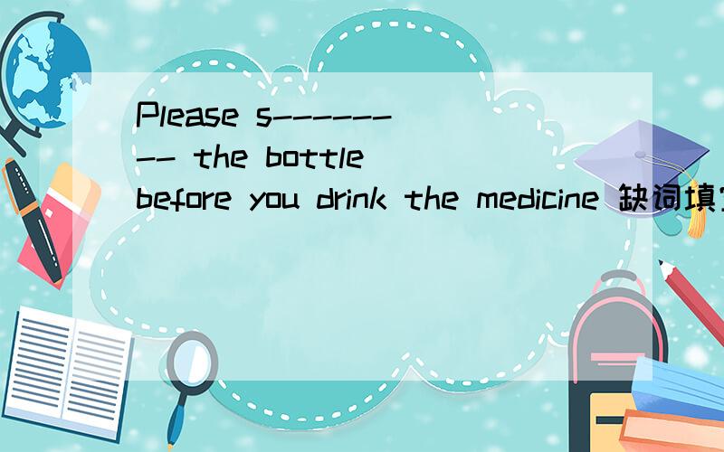 Please s-------- the bottle before you drink the medicine 缺词填空
