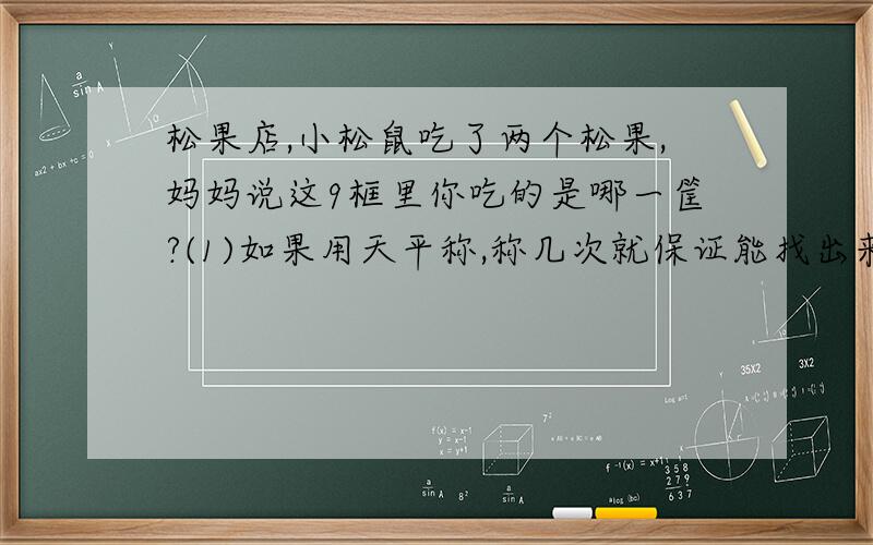 松果店,小松鼠吃了两个松果,妈妈说这9框里你吃的是哪一筐?(1)如果用天平称,称几次就保证能找出来?（2）你能称2次就保证把它找出来吗?（3）如果天平两边各放4框,称一次有可能称出来吗?每