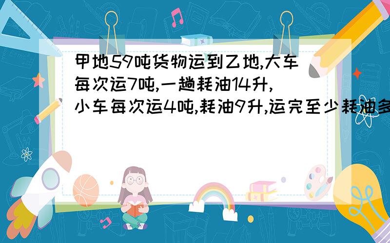 甲地59吨货物运到乙地,大车每次运7吨,一趟耗油14升,小车每次运4吨,耗油9升,运完至少耗油多少升?