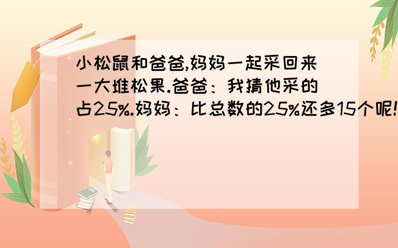 小松鼠和爸爸,妈妈一起采回来一大堆松果.爸爸：我猜他采的占25%.妈妈：比总数的25%还多15个呢!爸爸：差不多是3/1吧!妈妈：我和孩子一共采了120个.问小松鼠采了多少个松果.